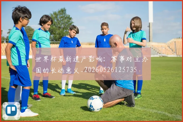 世界杯最新遗产影响:赛事对主办国的长远意义_20260526125735
