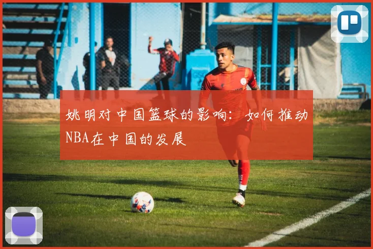 姚明对中国篮球的影响:如何推动NBA在中国的发展