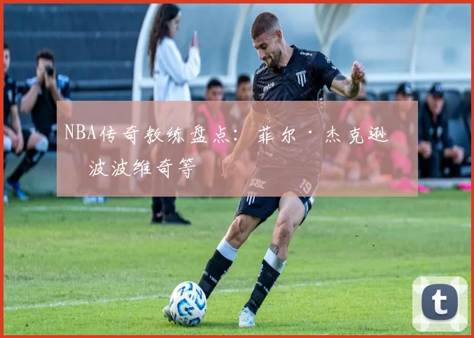 NBA传奇教练盘点：菲尔·杰克逊与波波维奇等