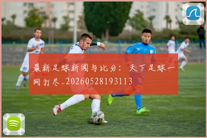 最新足球新闻与比分:天下足球一网打尽_20260528193113