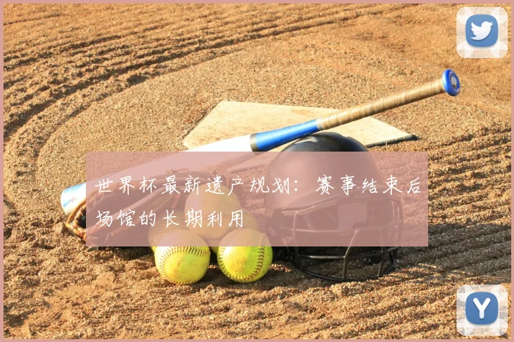 世界杯最新遗产规划：赛事结束后场馆的长期利用