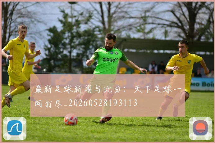 最新足球新闻与比分:天下足球一网打尽_20260528193113