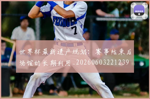 世界杯最新遗产规划:赛事结束后场馆的长期利用_20260603221239
