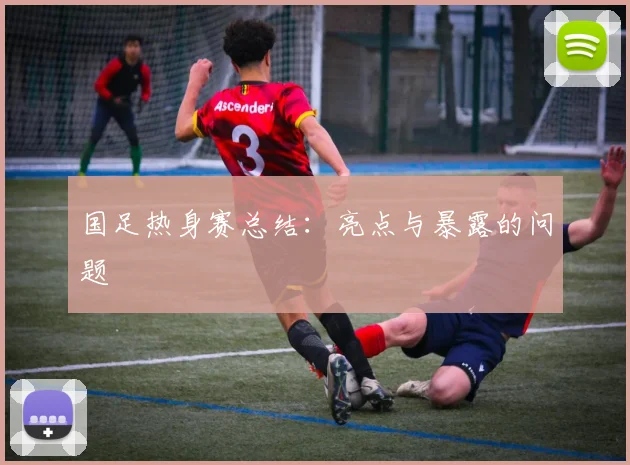 国足热身赛总结:亮点与暴露的问题