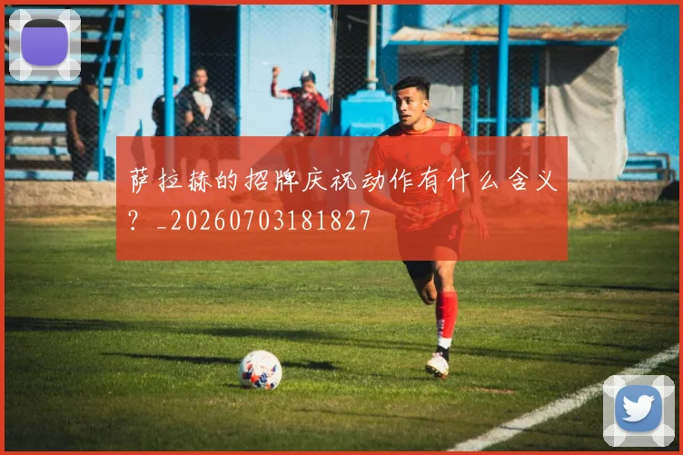 萨拉赫的招牌庆祝动作有什么含义?_20260703181827