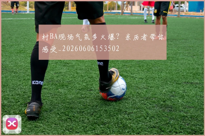 村BA现场气氛多火爆?亲历者带你感受_20260606153502