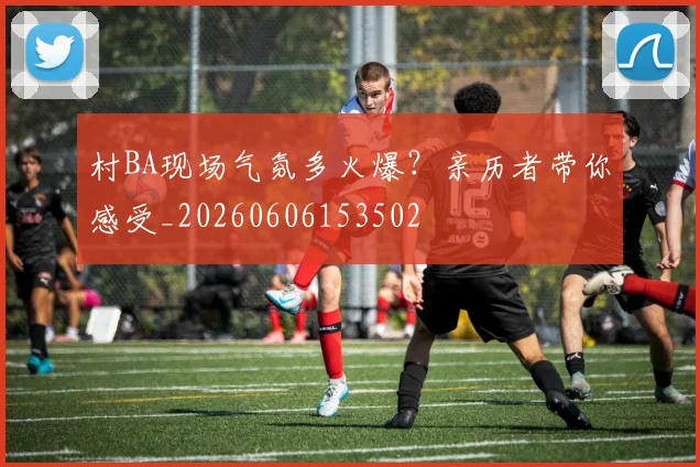 村BA现场气氛多火爆?亲历者带你感受_20260606153502