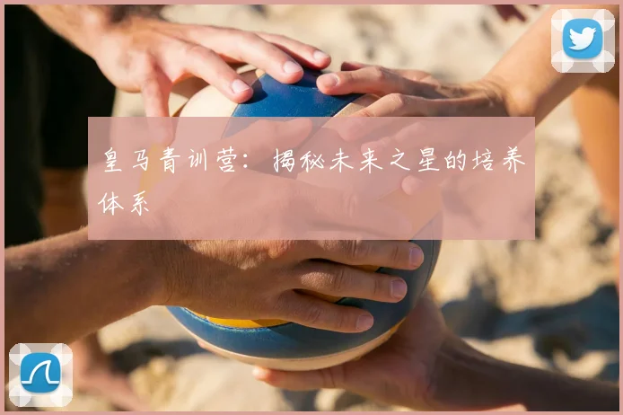 皇马青训营:揭秘未来之星的培养体系
